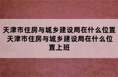 天津市住房与城乡建设局在什么位置 天津市住房与城乡建设局在什么位置上班